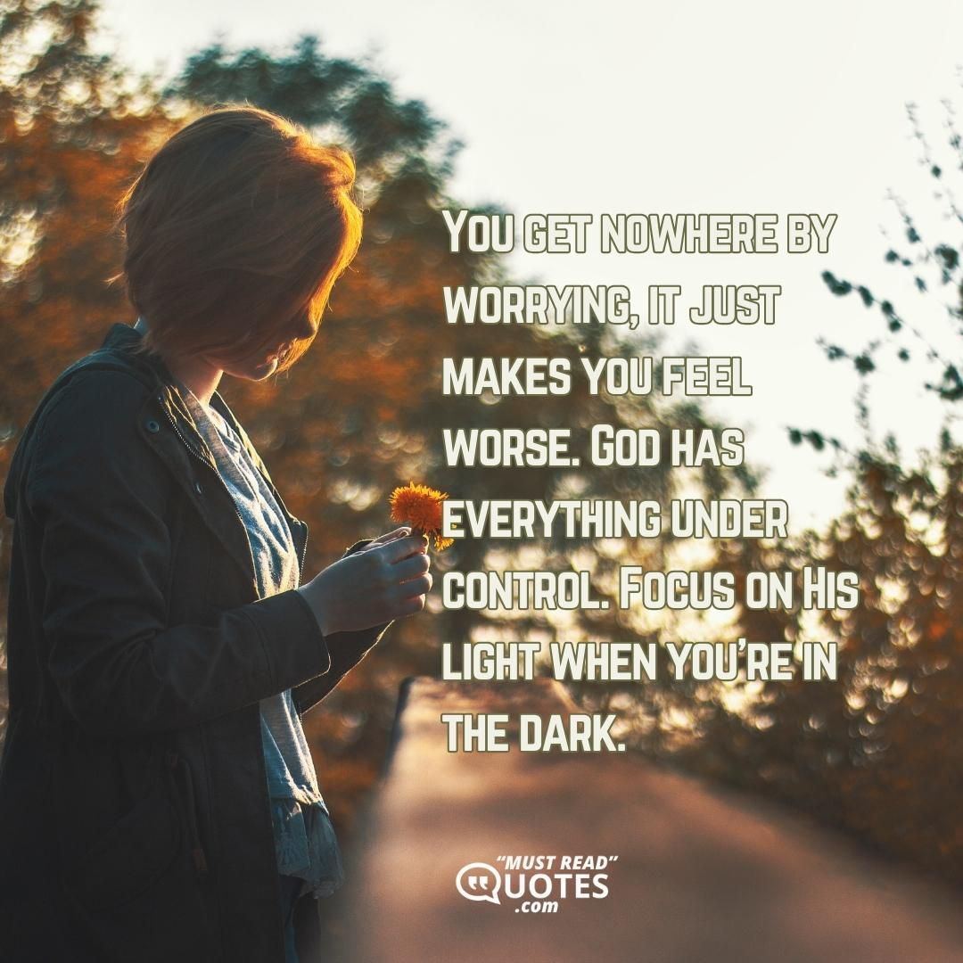 You get nowhere by worrying, it just makes you feel worse. God has everything under control. Focus on His light when you're in the dark.
