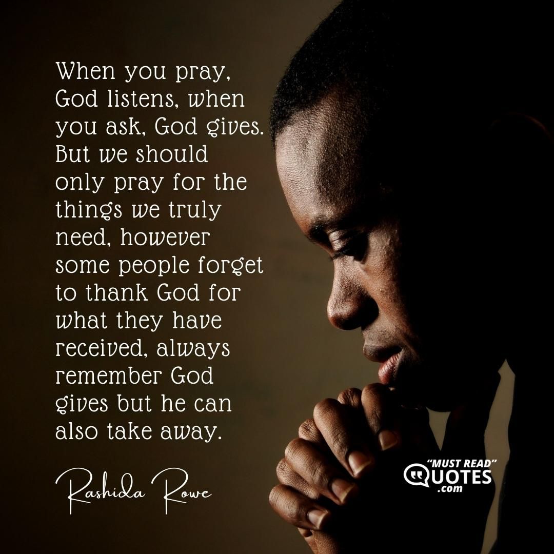 When you pray, God listens, when you ask, God gives. But we should only pray for the things we truly need, however some people forget to thank God for what they have received, always remember God gives but he can also take away.