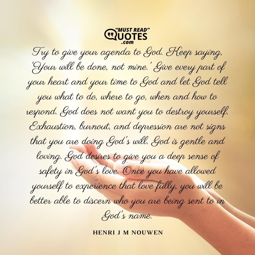 Try to give your agenda to God. Keep saying, 'Your will be done, not mine.' Give every part of your heart and your time to God and let God tell you what to do, where to go, when and how to respond. God does not want you to destroy yourself. Exhaustion, burnout, and depression are not signs that you are doing God's will. God is gentle and loving. God desires to give you a deep sense of safety in God's love. Once you have allowed yourself to experience that love fully, you will be better able to discern who you are being sent to in God's name.