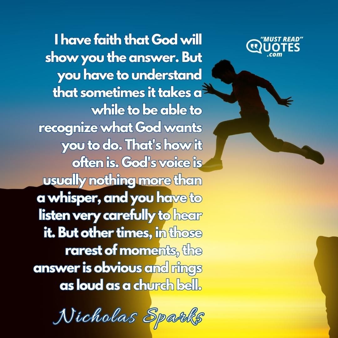 I have faith that God will show you the answer. But you have to understand that sometimes it takes a while to be able to recognize what God wants you to do. That's how it often is. God's voice is usually nothing more than a whisper, and you have to listen very carefully to hear it. But other times, in those rarest of moments, the answer is obvious and rings as loud as a church bell.