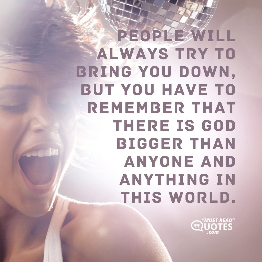 People will always try to bring you down, but you have to remember that there is GOD bigger than anyone and anything in this world.