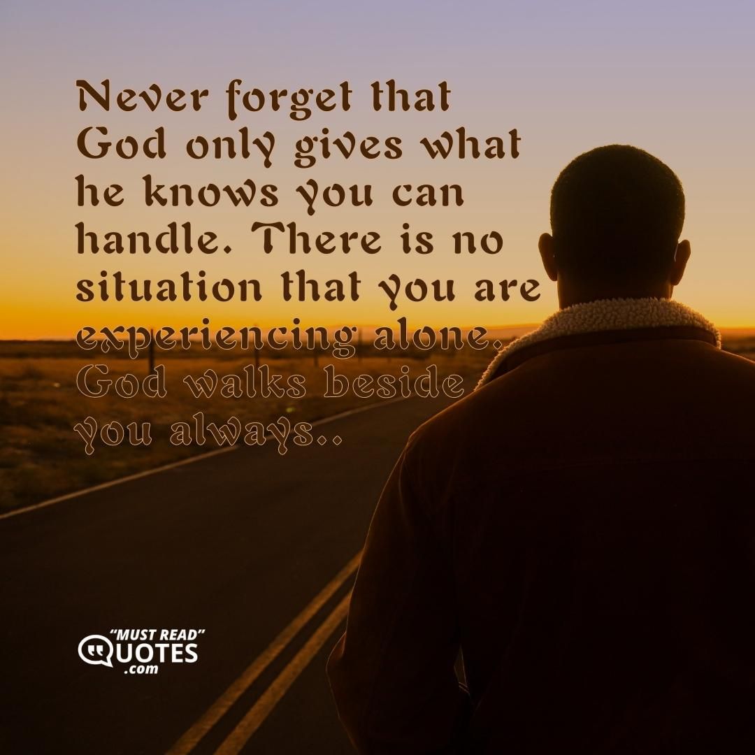 Never forget that God only gives what he knows you can handle. There is no situation that you are experiencing alone. God walks beside you always..
