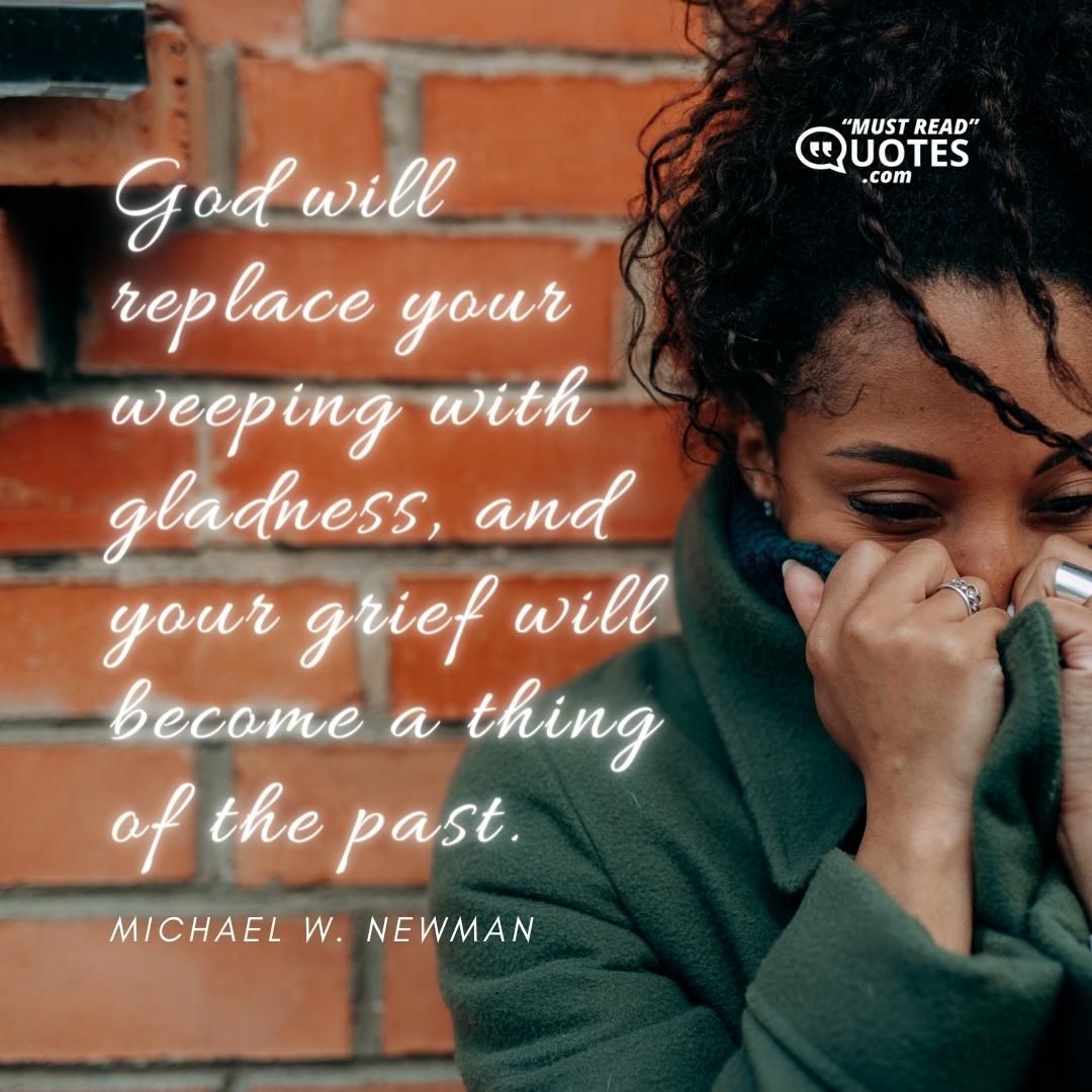 God will replace your weeping with gladness, and your grief will become a thing of the past.