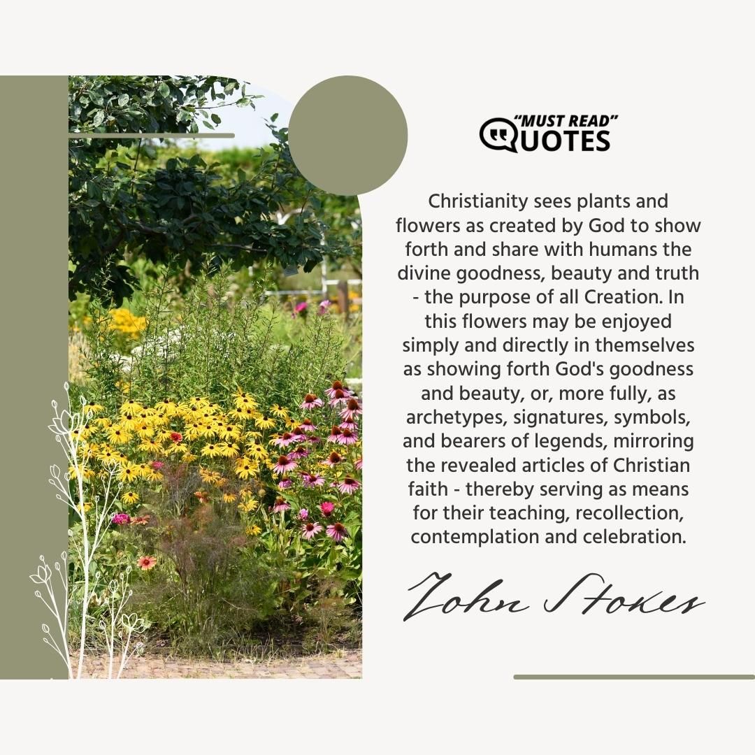 Christianity sees plants and flowers as created by God to show forth and share with humans the divine goodness, beauty and truth - the purpose of all Creation. In this flowers may be enjoyed simply and directly in themselves as showing forth God's goodness and beauty, or, more fully, as archetypes, signatures, symbols, and bearers of legends, mirroring the revealed articles of Christian faith - thereby serving as means for their teaching, recollection, contemplation and celebration.