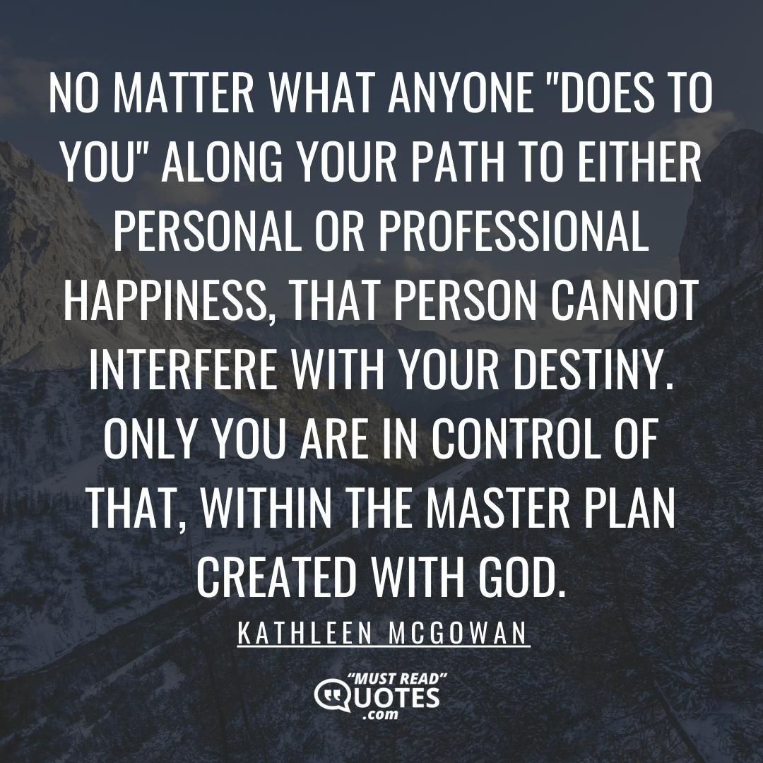 No matter what anyone "does to you" along your path to either personal or professional happiness, that person cannot interfere with your destiny. Only you are in control of that, within the master plan created with God.