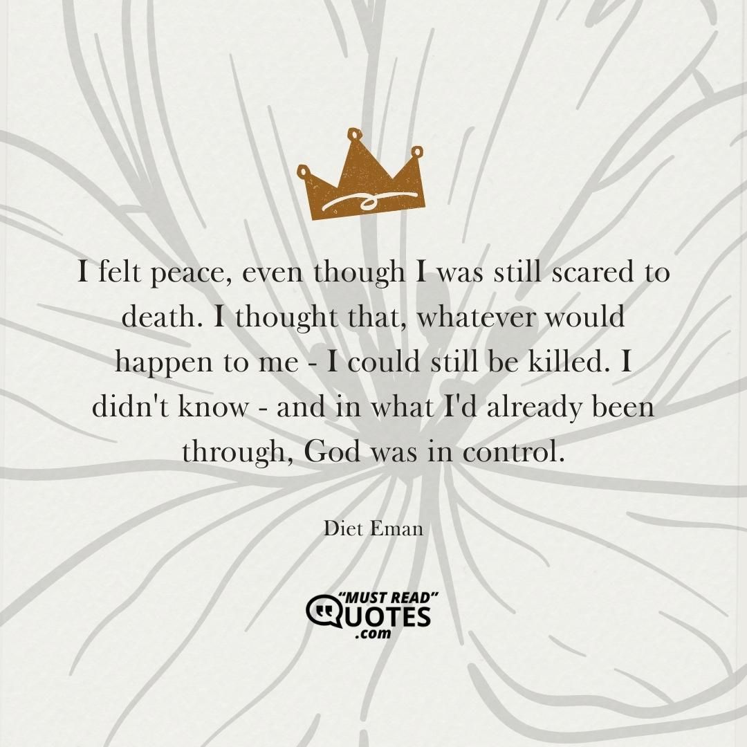 I felt peace, even though I was still scared to death. I thought that, whatever would happen to me - I could still be killed. I didn't know - and in what I'd already been through, God was in control.