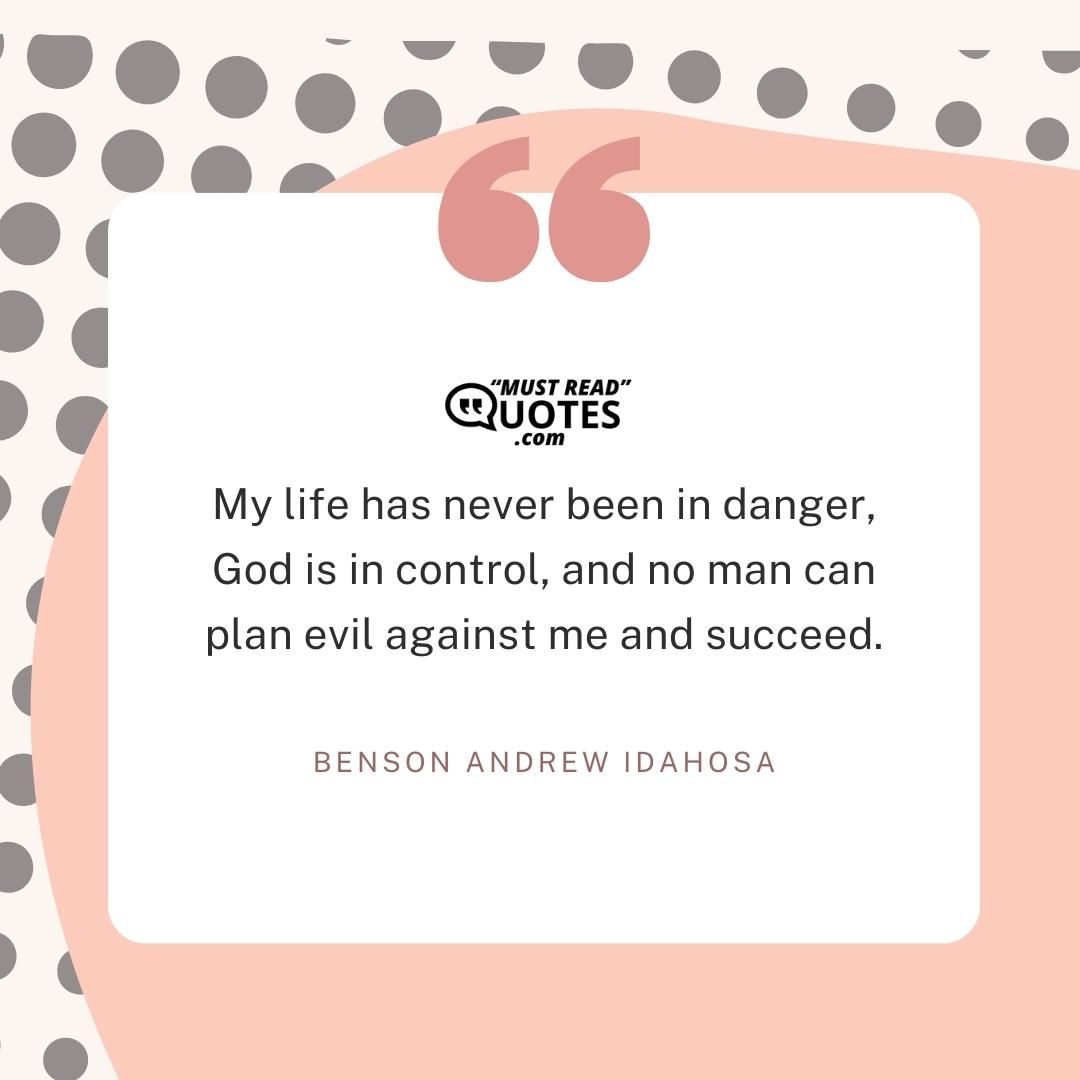 My life has never been in danger, God is in control, and no man can plan evil against me and succeed.