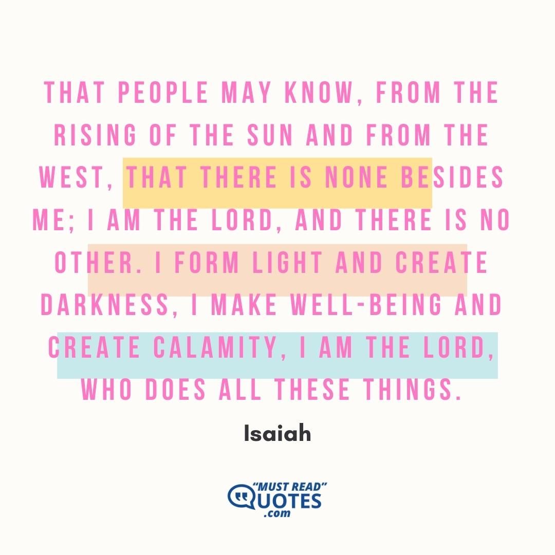 That people may know, from the rising of the sun and from the west, that there is none besides me; I am the Lord, and there is no other. I form light and create darkness, I make well-being and create calamity, I am the Lord, who does all these things.