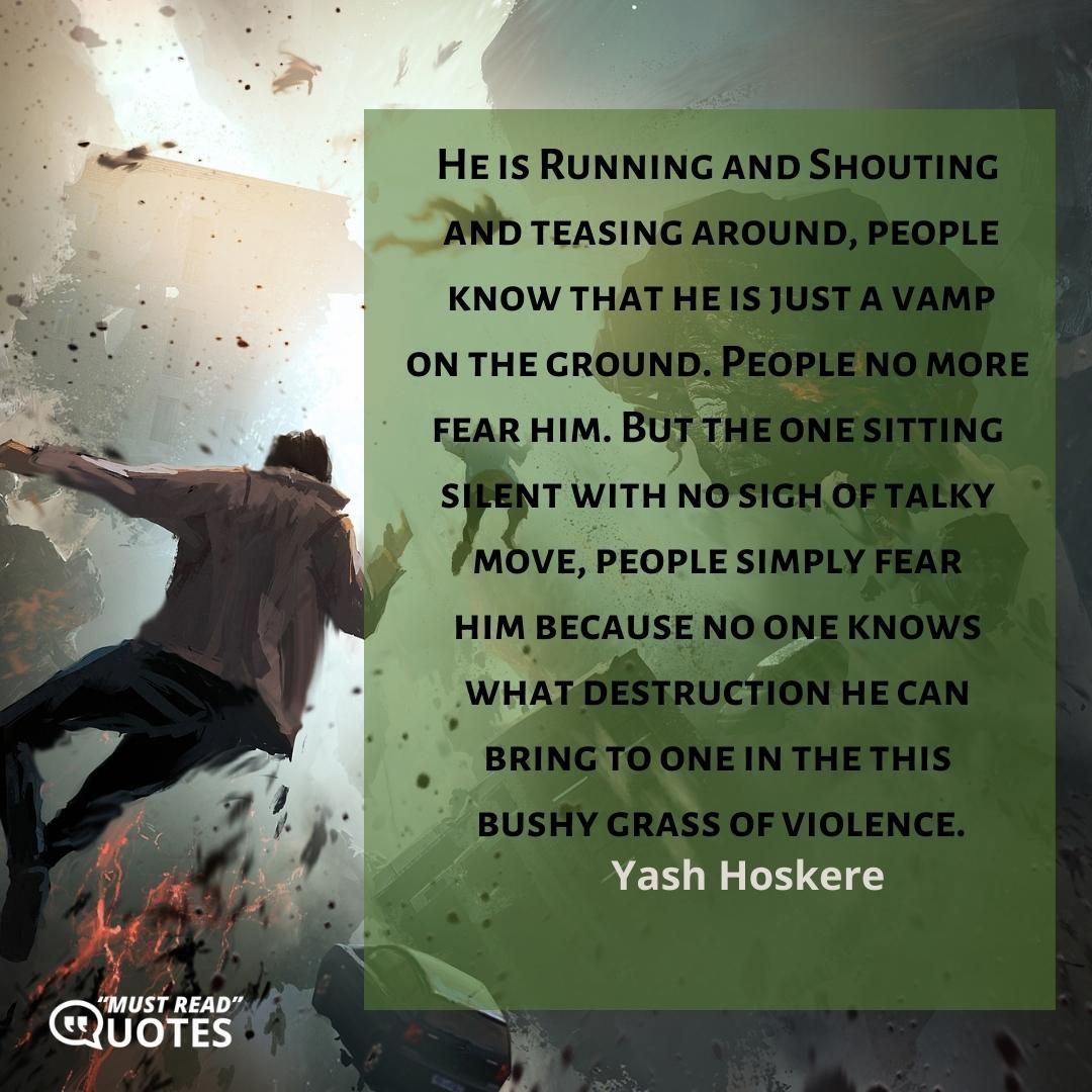 He is Running and Shouting and teasing around, people know that he is just a vamp on the ground. People no more fear him. But the one sitting silent with no sigh of talky move, people simply fear him because no one knows what destruction he can bring to one in the this bushy grass of violence.