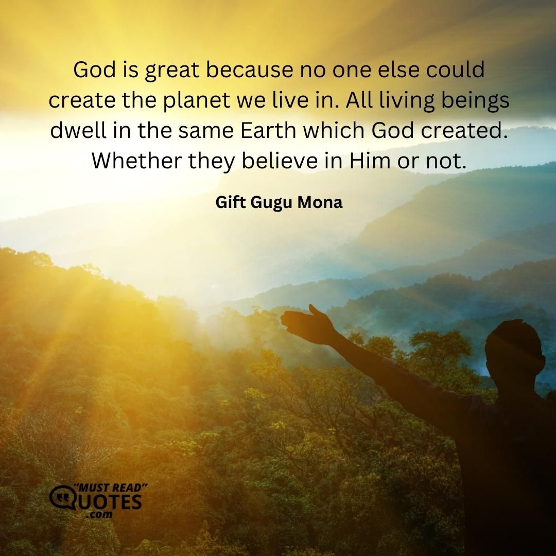 God is great because no one else could create the planet we live in. All living beings dwell in the same Earth which God created. Whether they believe in Him or not.