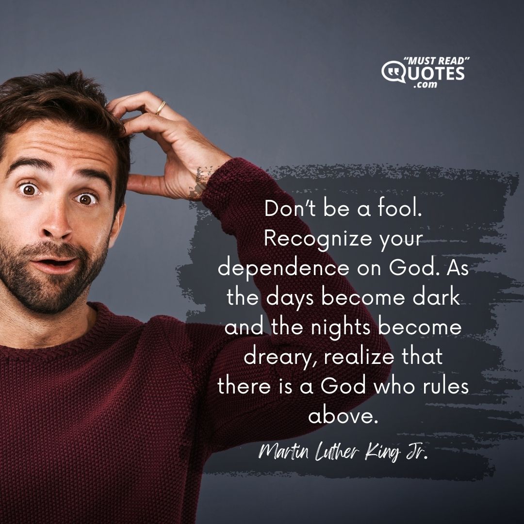Don’t be a fool. Recognize your dependence on God. As the days become dark and the nights become dreary, realize that there is a God who rules above.