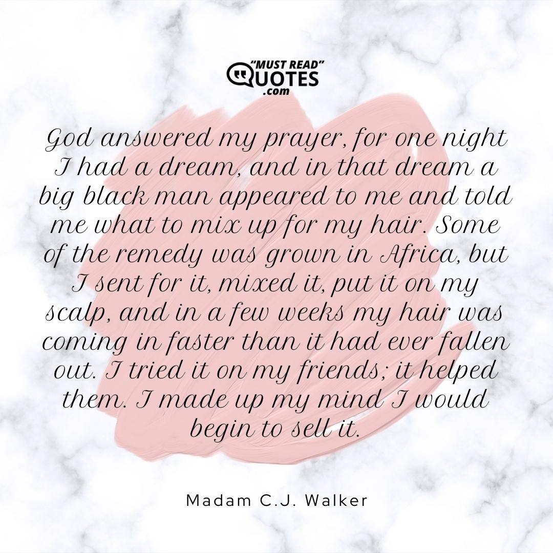 God answered my prayer, for one night I had a dream, and in that dream a big black man appeared to me and told me what to mix up for my hair. Some of the remedy was grown in Africa, but I sent for it, mixed it, put it on my scalp, and in a few weeks my hair was coming in faster than it had ever fallen out. I tried it on my friends; it helped them. I made up my mind I would begin to sell it.