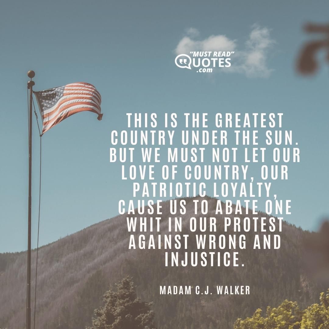 This is the greatest country under the sun. But we must not let our love of country, our patriotic loyalty, cause us to abate one whit in our protest against wrong and injustice.