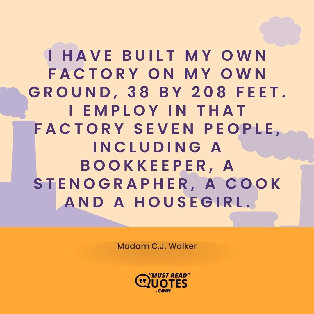 I have built my own factory on my own ground, 38 by 208 feet. I employ in that factory seven people, including a bookkeeper, a stenographer, a cook and a housegirl.