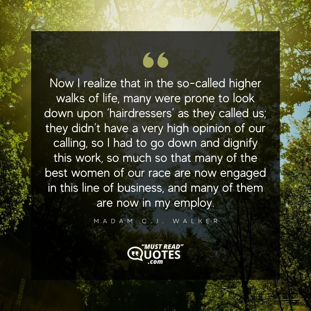 Now I realize that in the so-called higher walks of life, many were prone to look down upon ‘hairdressers’ as they called us; they didn’t have a very high opinion of our calling, so I had to go down and dignify this work, so much so that many of the best women of our race are now engaged in this line of business, and many of them are now in my employ.