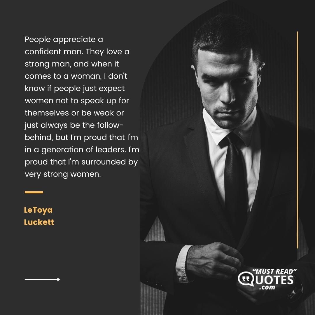 People appreciate a confident man. They love a strong man, and when it comes to a woman, I don't know if people just expect women not to speak up for themselves or be weak or just always be the follow-behind, but I'm proud that I'm in a generation of leaders. I'm proud that I'm surrounded by very strong women.