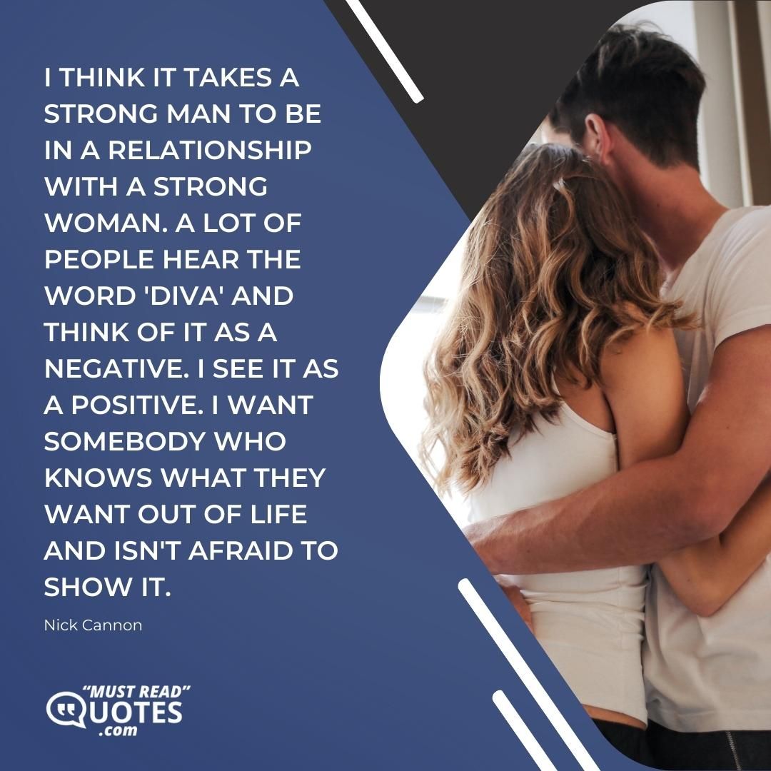 I think it takes a strong man to be in a relationship with a strong woman. A lot of people hear the word 'diva' and think of it as a negative. I see it as a positive. I want somebody who knows what they want out of life and isn't afraid to show it.