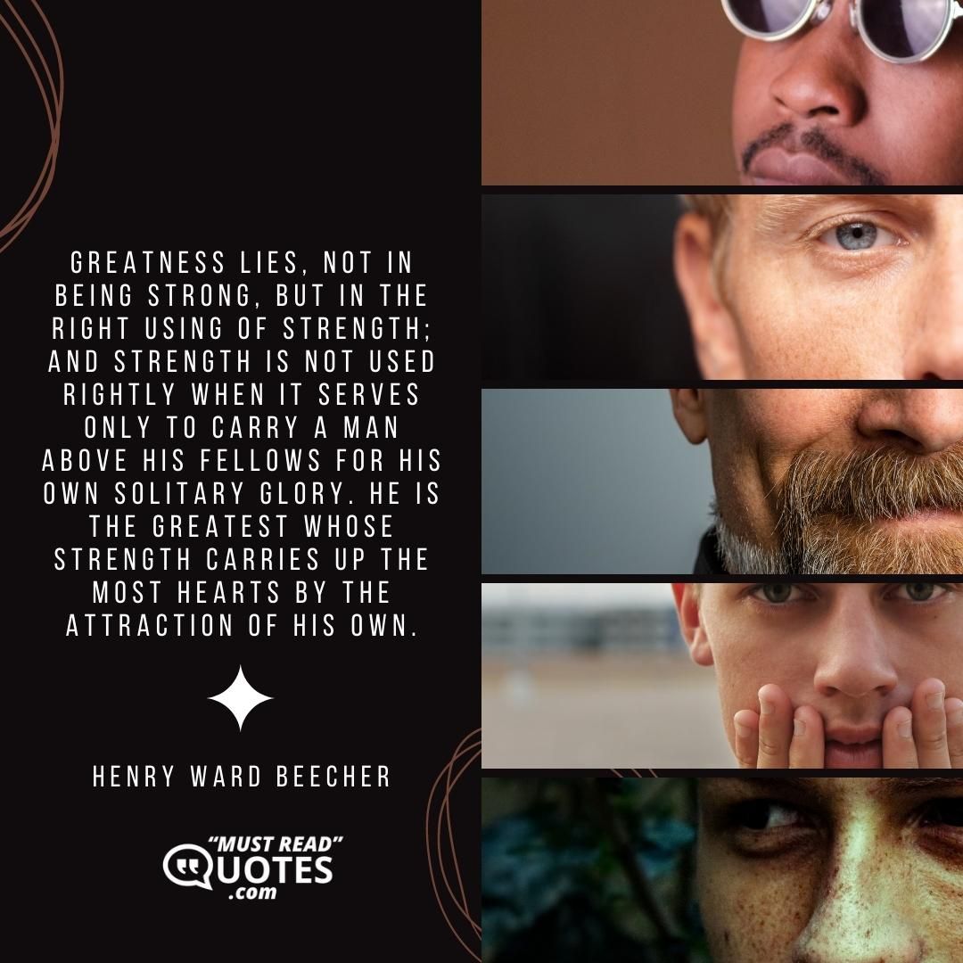 Greatness lies, not in being strong, but in the right using of strength; and strength is not used rightly when it serves only to carry a man above his fellows for his own solitary glory. He is the greatest whose strength carries up the most hearts by the attraction of his own.