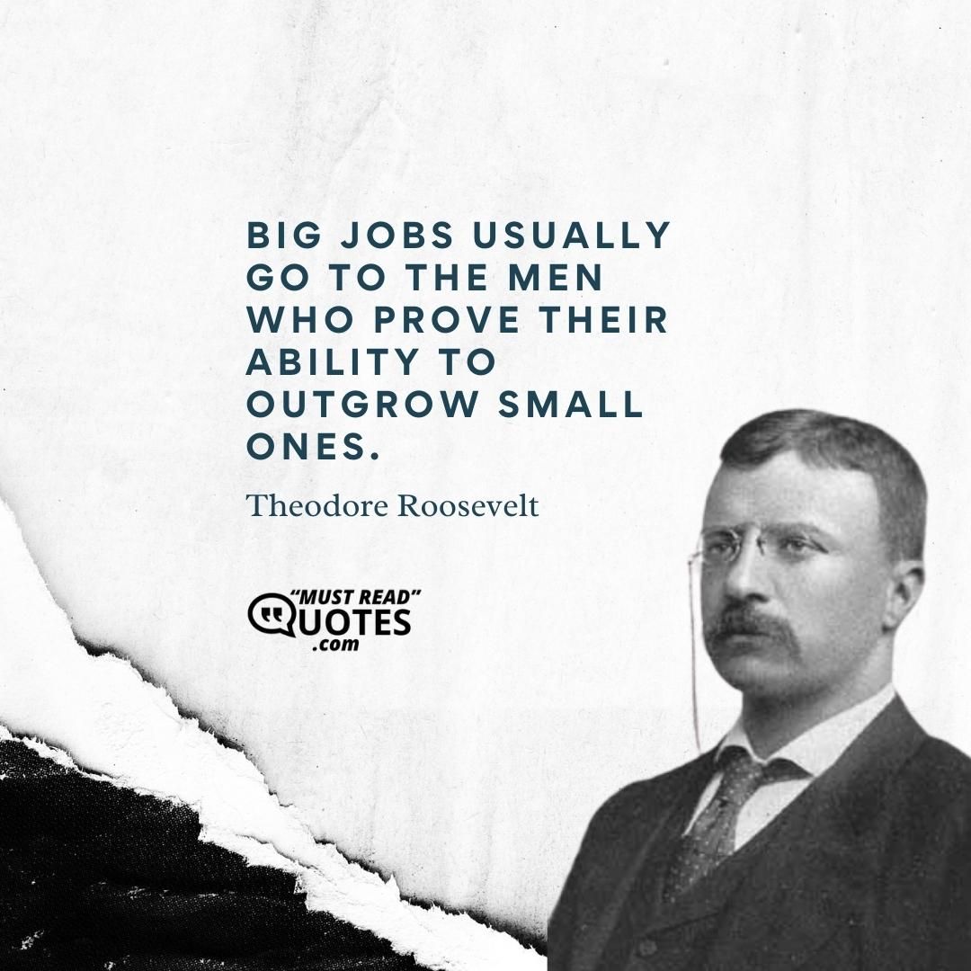 Big jobs usually go to the men who prove their ability to outgrow small ones.