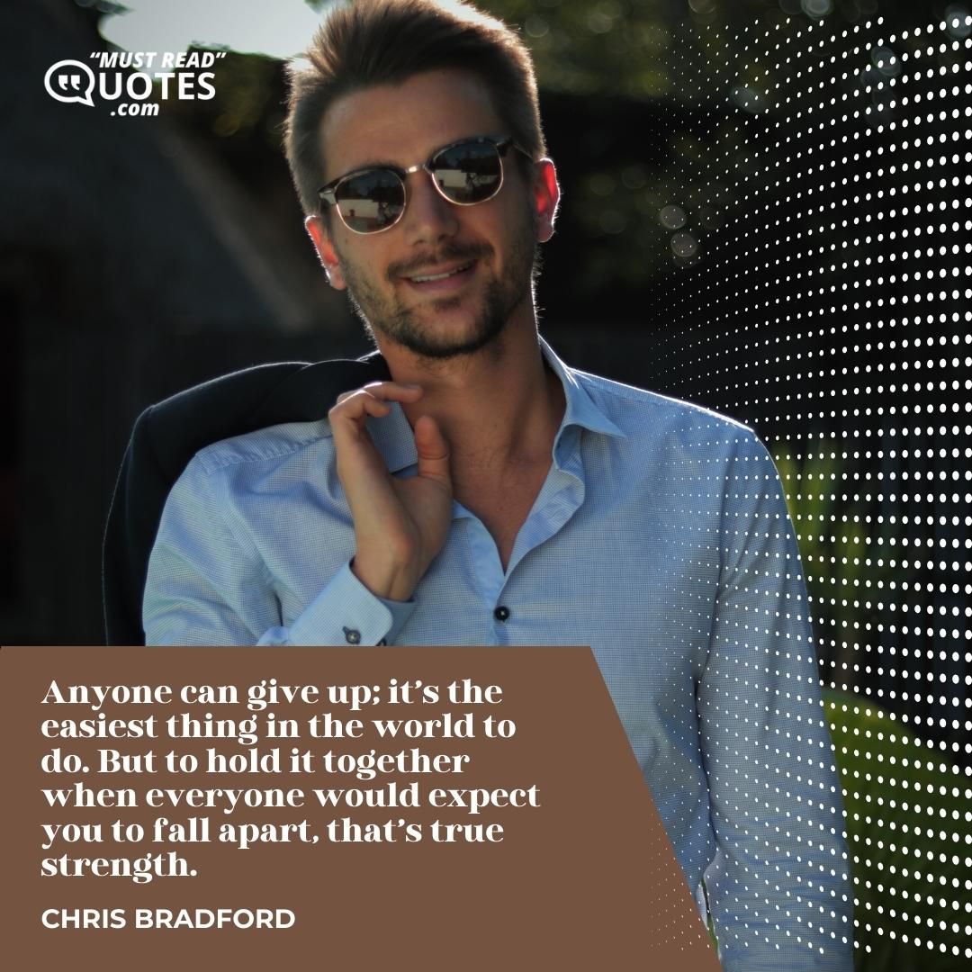 Anyone can give up; it’s the easiest thing in the world to do. But to hold it together when everyone would expect you to fall apart, that’s true strength.