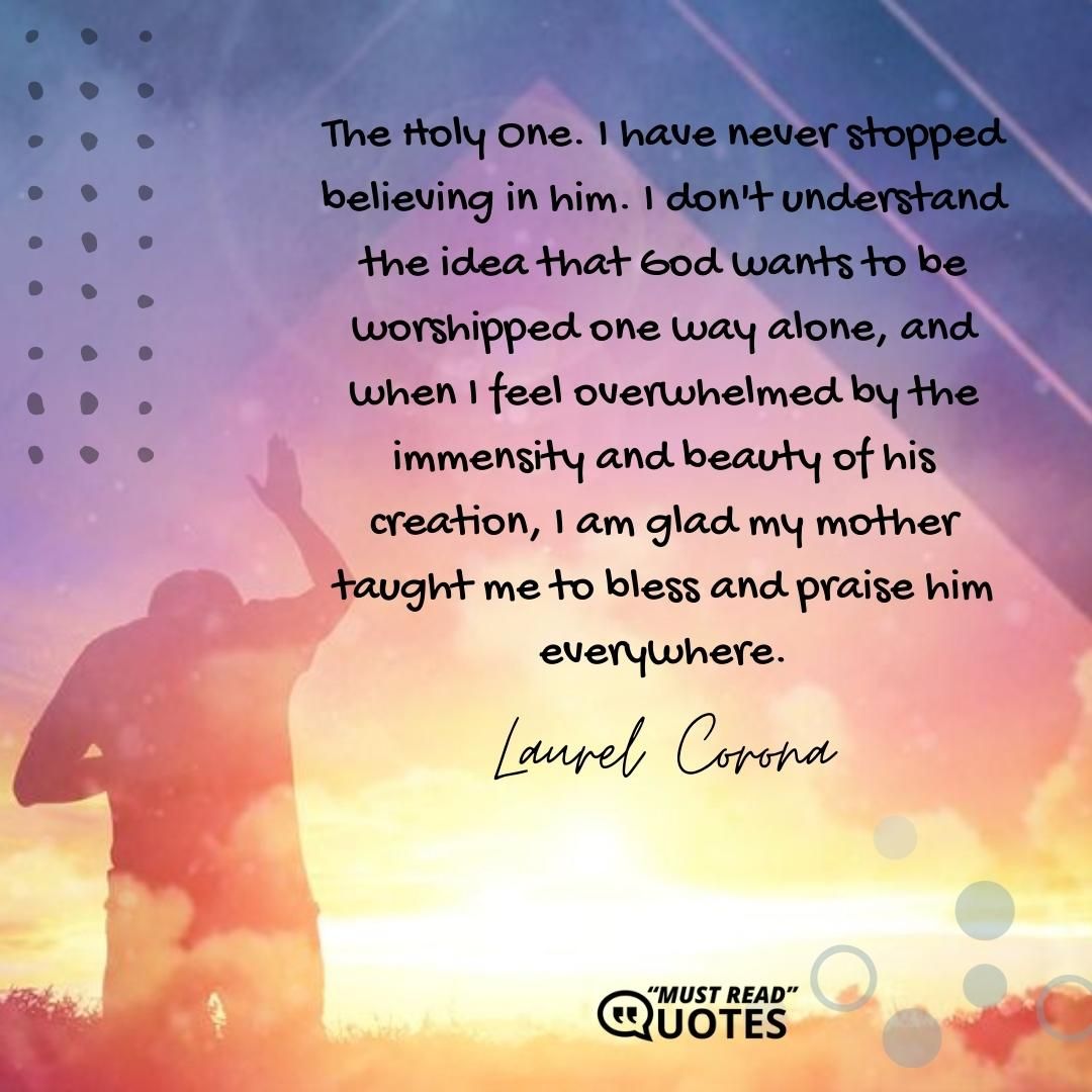 The Holy One. I have never stopped believing in him. I don't understand the idea that God wants to be worshipped one way alone, and when I feel overwhelmed by the immensity and beauty of his creation, I am glad my mother taught me to bless and praise him everywhere.