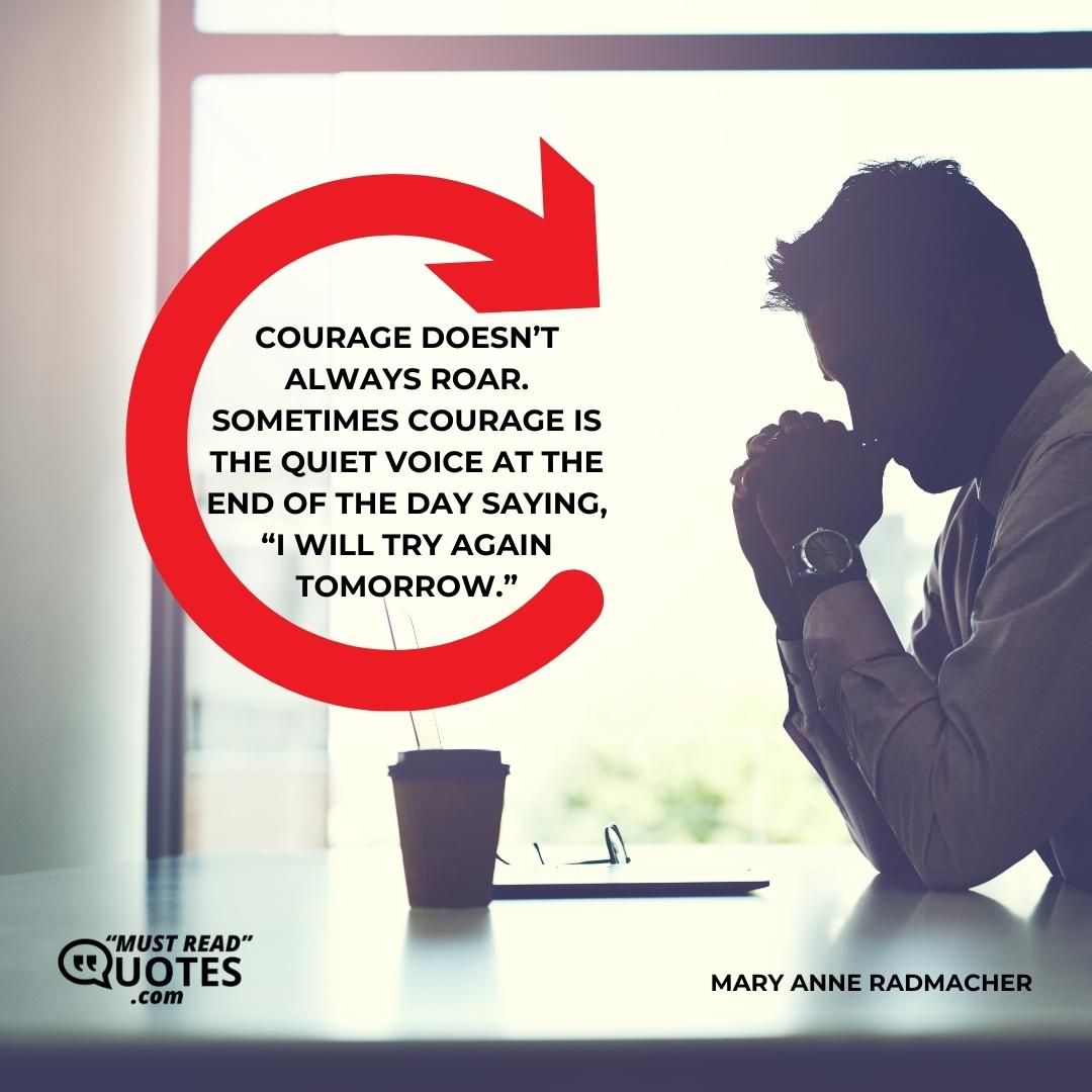 Courage doesn’t always roar. Sometimes courage is the quiet voice at the end of the day saying, “I will try again tomorrow.”