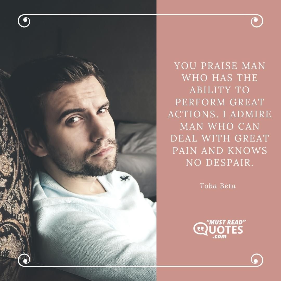 You praise man who has the ability to perform great actions. I admire man who can deal with great pain and knows no despair.