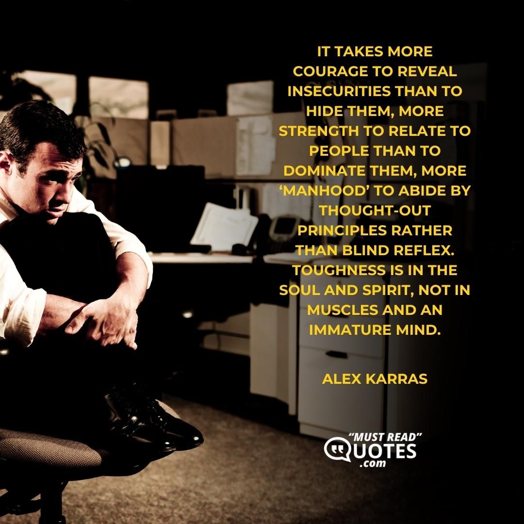 It takes more courage to reveal insecurities than to hide them, more strength to relate to people than to dominate them, more ‘manhood’ to abide by thought-out principles rather than blind reflex. Toughness is in the soul and spirit, not in muscles and an immature mind.