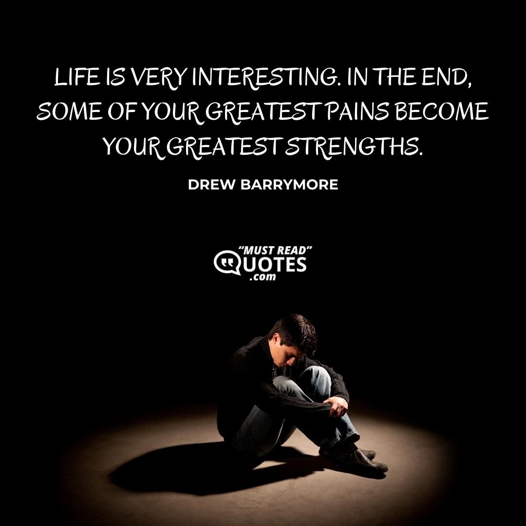 Life is very interesting. In the end, some of your greatest pains become your greatest strengths.