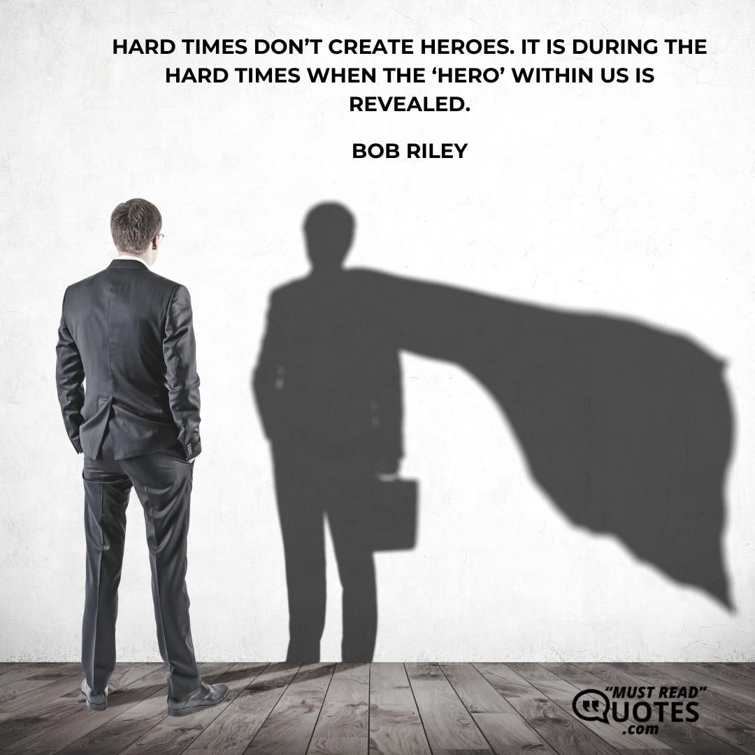 Hard times don’t create heroes. It is during the hard times when the ‘hero’ within us is revealed.