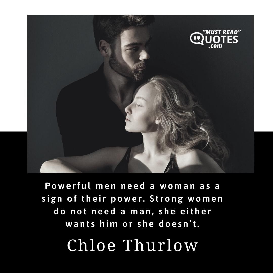 Powerful men need a woman as a sign of their power. Strong women do not need a man, she either wants him or she doesn’t.