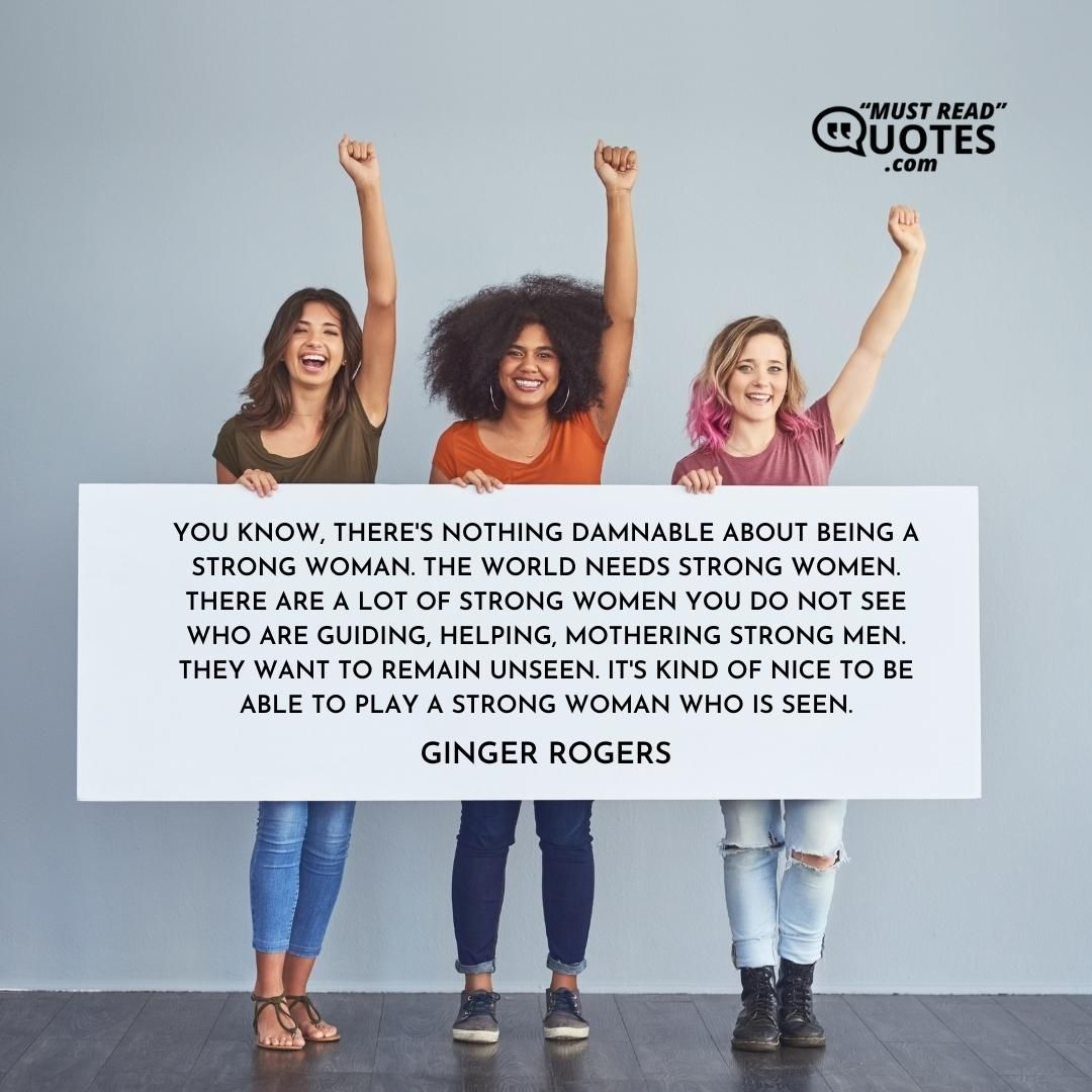 You know, there's nothing damnable about being a strong woman. The world needs strong women. There are a lot of strong women you do not see who are guiding, helping, mothering strong men. They want to remain unseen. It's kind of nice to be able to play a strong woman who is seen.
