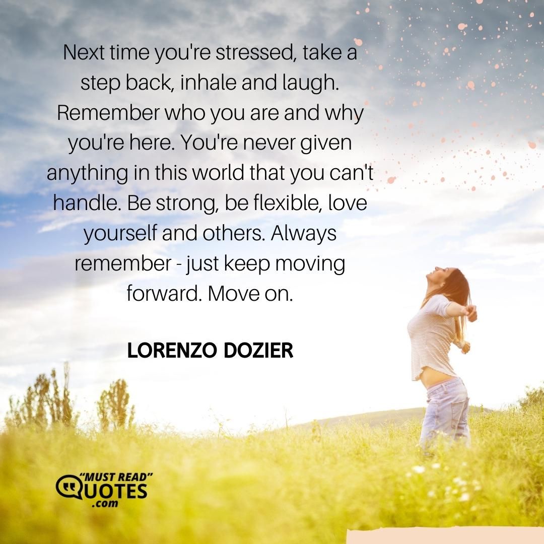 Next time you're stressed, take a step back, inhale and laugh. Remember who you are and why you're here. You're never given anything in this world that you can't handle. Be strong, be flexible, love yourself and others. Always remember - just keep moving forward. Move on.