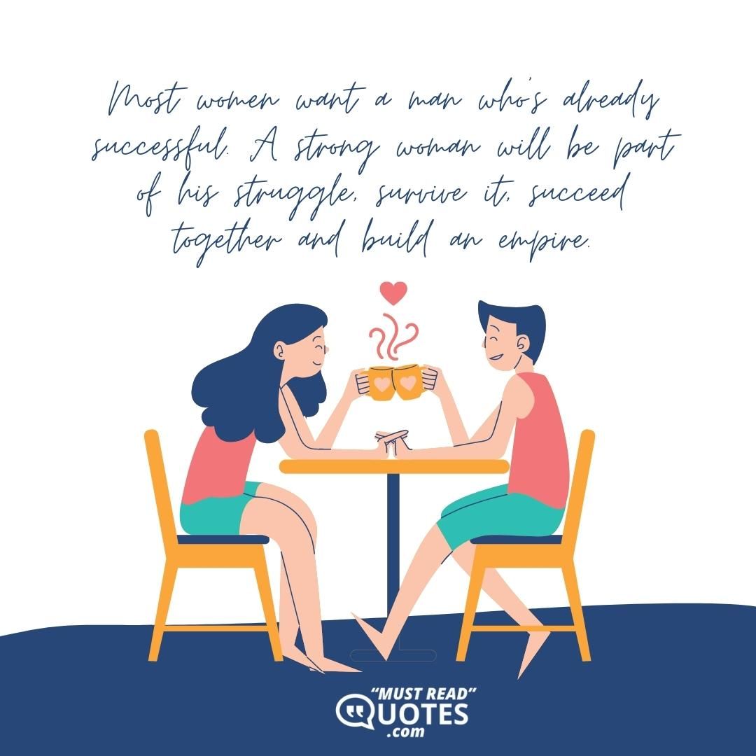 Most women want a man who’s already successful. A strong woman will be part of his struggle, survive it, succeed together and build an empire.