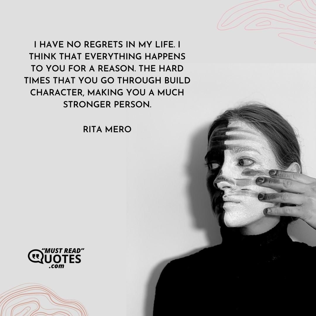 I have no regrets in my life. I think that everything happens to you for a reason. The hard times that you go through build character, making you a much stronger person.