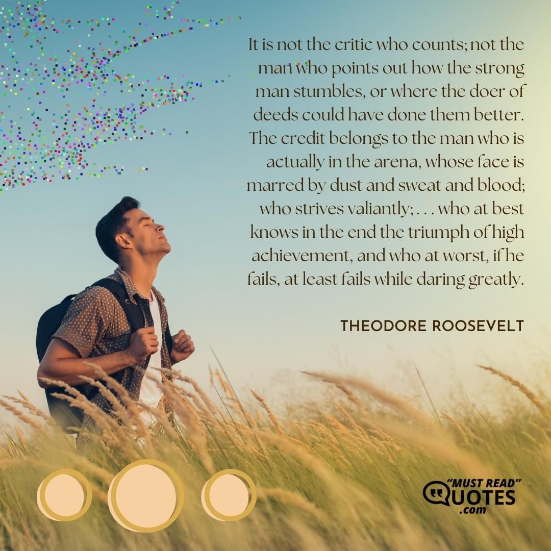 It is not the critic who counts; not the man who points out how the strong man stumbles, or where the doer of deeds could have done them better. The credit belongs to the man who is actually in the arena, whose face is marred by dust and sweat and blood; who strives valiantly; . . . who at best knows in the end the triumph of high achievement, and who at worst, if he fails, at least fails while daring greatly.