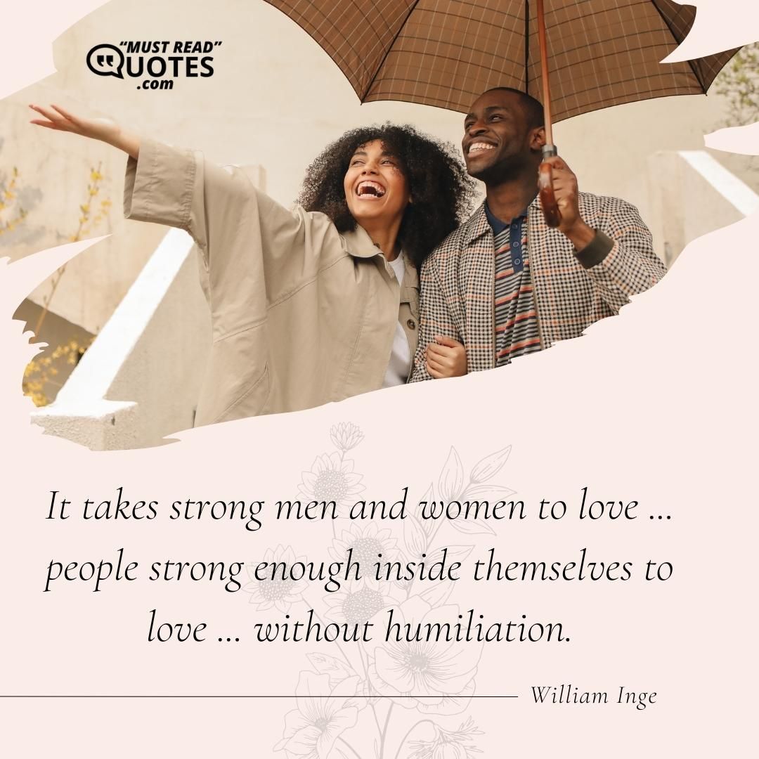 It takes strong men and women to love ... people strong enough inside themselves to love ... without humiliation.