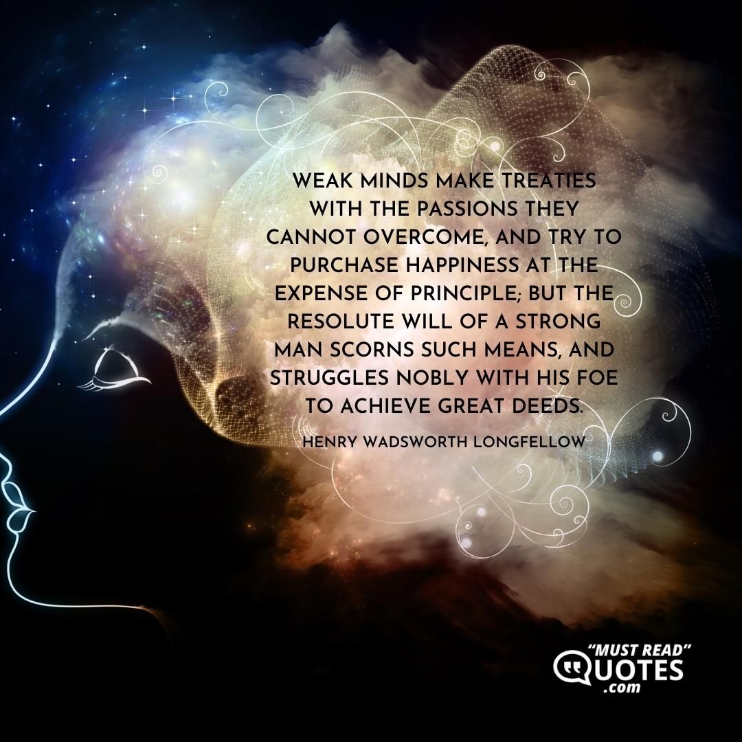 Weak minds make treaties with the passions they cannot overcome, and try to purchase happiness at the expense of principle; but the resolute will of a strong man scorns such means, and struggles nobly with his foe to achieve great deeds.