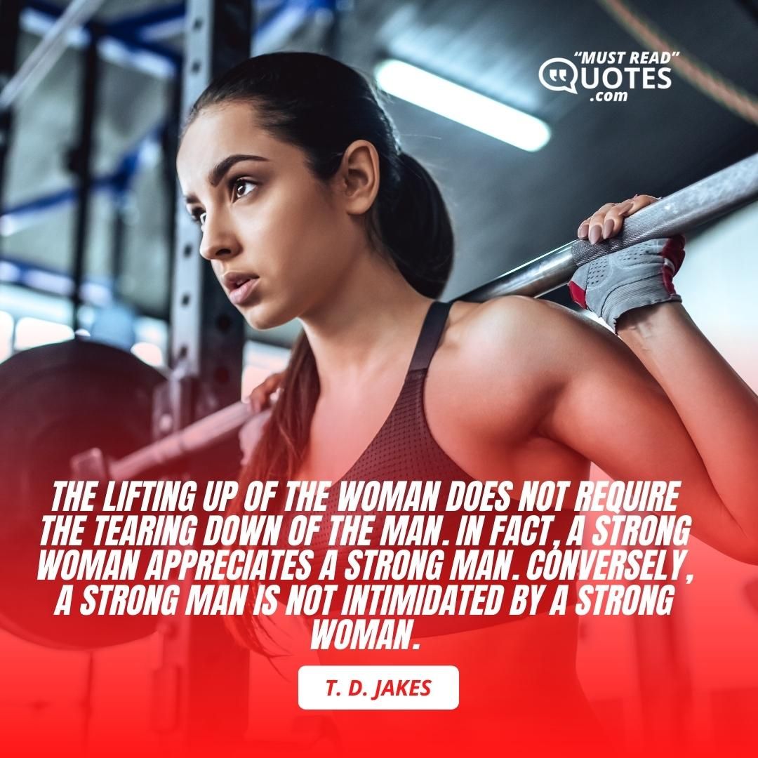 The lifting up of the woman does not require the tearing down of the man. In fact, a strong woman appreciates a strong man. Conversely, a strong man is not intimidated by a strong woman.