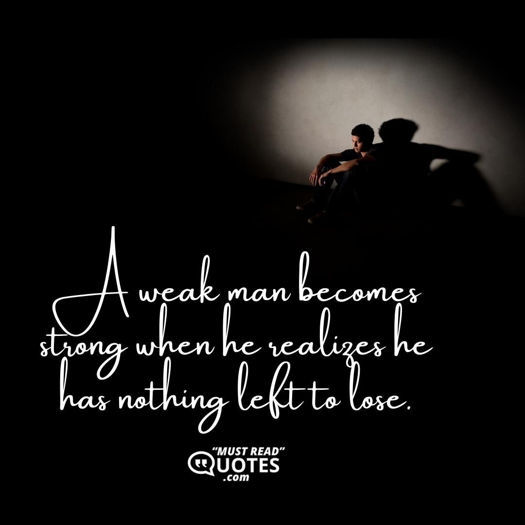 A weak man becomes strong when he realizes he has nothing left to lose.