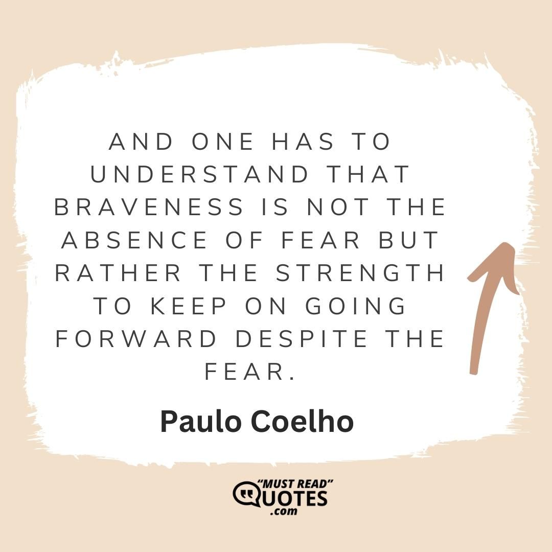 And one has to understand that braveness is not the absence of fear but rather the strength to keep on going forward despite the fear.