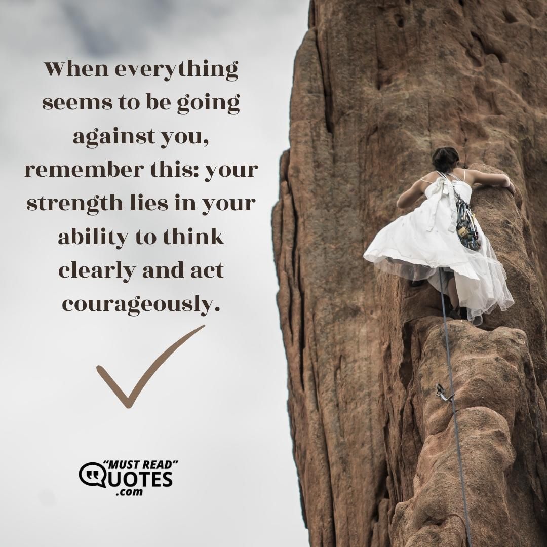 When everything seems to be going against you, remember this: your strength lies in your ability to think clearly and act courageously.