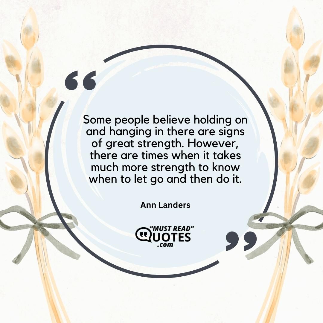Some people believe holding on and hanging in there are signs of great strength. However, there are times when it takes much more strength to know when to let go and then do it.