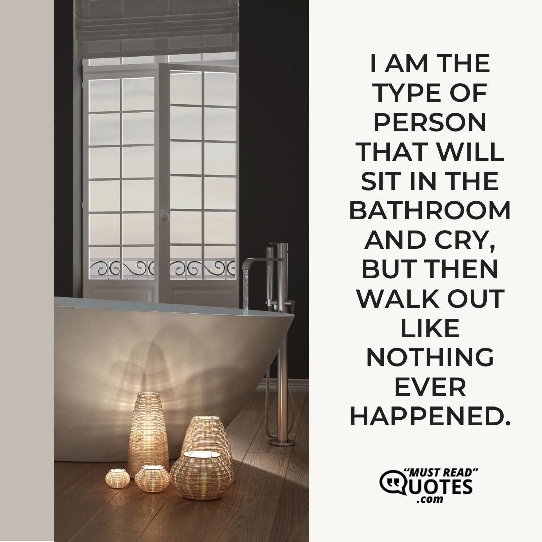 I am the type of person that will sit in the bathroom and cry, but then walk out like nothing ever happened.