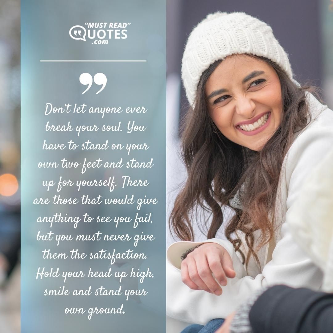 Don’t let anyone ever break your soul. You have to stand on your own two feet and stand up for yourself. There are those that would give anything to see you fail, but you must never give them the satisfaction. Hold your head up high, smile and stand your own ground.