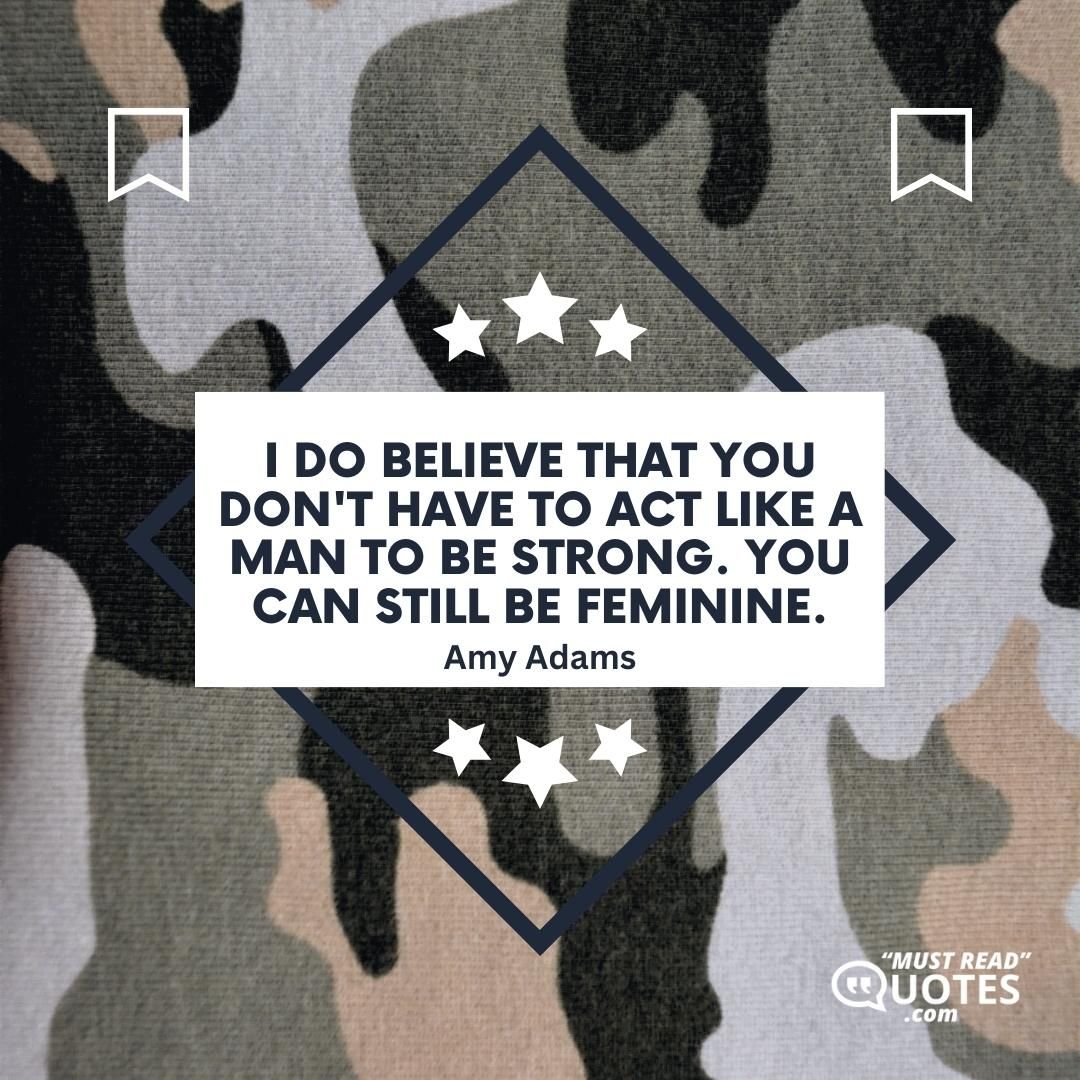 I do believe that you don't have to act like a man to be strong. You can still be feminine.