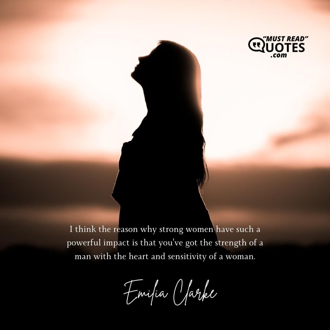 I think the reason why strong women have such a powerful impact is that you've got the strength of a man with the heart and sensitivity of a woman.