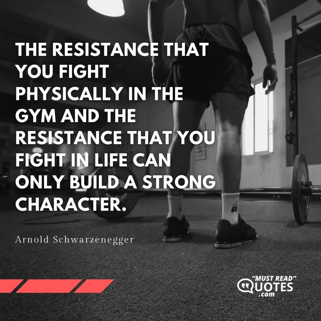 The resistance that you fight physically in the gym and the resistance that you fight in life can only build a strong character.