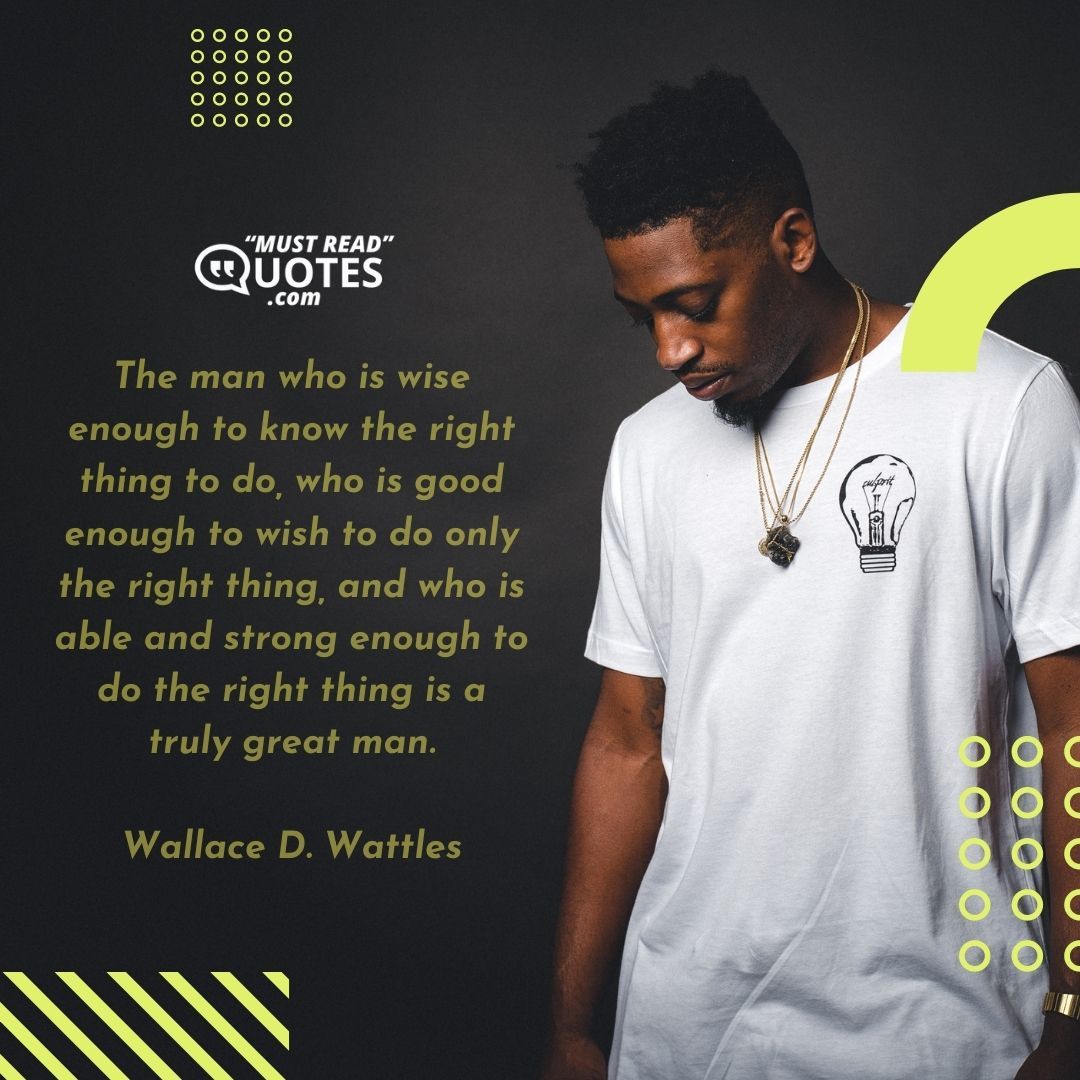 The man who is wise enough to know the right thing to do, who is good enough to wish to do only the right thing, and who is able and strong enough to do the right thing is a truly great man.