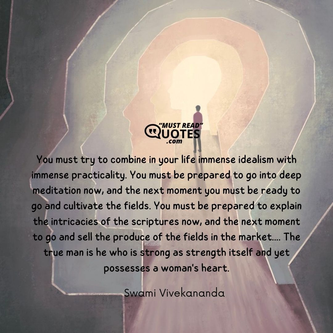You must try to combine in your life immense idealism with immense practicality. You must be prepared to go into deep meditation now, and the next moment you must be ready to go and cultivate the fields. You must be prepared to explain the intricacies of the scriptures now, and the next moment to go and sell the produce of the fields in the market.... The true man is he who is strong as strength itself and yet possesses a woman's heart.